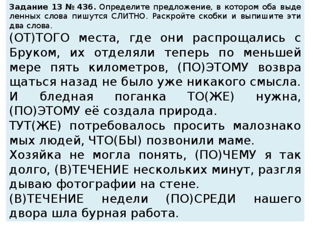 За­да­ние 13 № 436.  Опре­де­ли­те пред­ло­же­ние, в ко­то­ром оба вы­де­лен­ных слова пи­шут­ся СЛИТ­НО. Рас­крой­те скоб­ки и вы­пи­ши­те эти два слова.  (ОТ)ТОГО места, где они рас­про­ща­лись с Бру­ком, их от­де­ля­ли те­перь по мень­шей мере пять ки­ло­мет­ров, (ПО)ЭТОМУ воз­вра­щать­ся назад не было уже ни­ка­ко­го смыс­ла. И блед­ная по­ган­ка ТО(ЖЕ) нужна, (ПО)ЭТОМУ её со­зда­ла при­ро­да. ТУТ(ЖЕ) по­тре­бо­ва­лось про­сить ма­ло­зна­ко­мых людей, ЧТО(БЫ) по­зво­ни­ли маме. Хо­зяй­ка не могла по­нять, (ПО)ЧЕМУ я так долго, (В)ТЕ­ЧЕ­НИЕ не­сколь­ких минут, раз­гля­ды­ваю фо­то­гра­фии на стене. (В)ТЕ­ЧЕ­НИЕ не­де­ли (ПО)СРЕДИ на­ше­го двора шла бур­ная ра­бо­та. 
