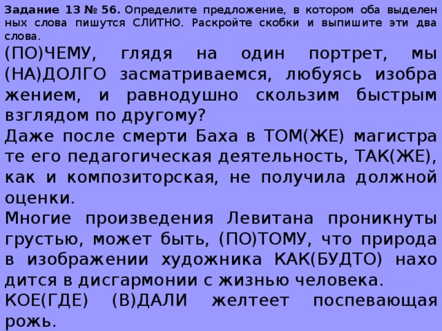 За­да­ние 13 № 56.  Опре­де­ли­те пред­ло­же­ние, в ко­то­ром оба вы­де­лен­ных слова пи­шут­ся СЛИТ­НО. Рас­крой­те скоб­ки и вы­пи­ши­те эти два слова.  (ПО)ЧЕМУ, глядя на один порт­рет, мы (НА)ДОЛГО за­смат­ри­ва­ем­ся, лю­бу­ясь изоб­ра­же­ни­ем, и рав­но­душ­но сколь­зим быст­рым взгля­дом по дру­го­му? Даже после смер­ти Баха в ТОМ(ЖЕ) ма­ги­стра­те его пе­да­го­ги­че­ская де­я­тель­ность, ТАК(ЖЕ), как и ком­по­зи­тор­ская, не по­лу­чи­ла долж­ной оцен­ки. Мно­гие про­из­ве­де­ния Ле­ви­та­на про­ник­ну­ты гру­стью, может быть, (ПО)ТОМУ, что при­ро­да в изоб­ра­же­нии ху­дож­ни­ка КАК(БУДТО) на­хо­дит­ся в дис­гар­мо­нии с жиз­нью че­ло­ве­ка. КОЕ(ГДЕ) (В)ДАЛИ жел­те­ет по­спе­ва­ю­щая рожь. Они (КАК)БУДТО сго­во­ри­лись — при­бы­ли в одно и ТО(ЖЕ) время. 