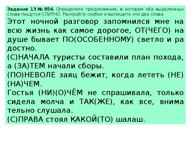 За­да­ние 13 № 854.  Опре­де­ли­те пред­ло­же­ние, в ко­то­ром оба вы­де­лен­ных слова пи­шут­ся СЛИТ­НО. Рас­крой­те скоб­ки и вы­пи­ши­те эти два слова.  Этот ноч­ной раз­го­вор за­пом­нил­ся мне на всю жизнь как самое до­ро­гое, ОТ(ЧЕГО) на душе бы­ва­ет ПО(ОСО­БЕН­НО­МУ) свет­ло и ра­дост­но. (С)НА­ЧА­ЛА ту­ри­сты со­ста­ви­ли план по­хо­да, а (ЗА)ТЕМ на­ча­ли сборы. (ПО)НЕ­ВО­ЛЕ заяц бежит, когда ле­теть (НЕ)(НА)ЧЕМ. Го­стья (НИ)(О)ЧЁМ не спра­ши­ва­ла, толь­ко си­де­ла молча и ТАК(ЖЕ), как все, вни­ма­тель­но слу­ша­ла. (С)ПРАВА стоял КАКОЙ(ТО) шалаш. 