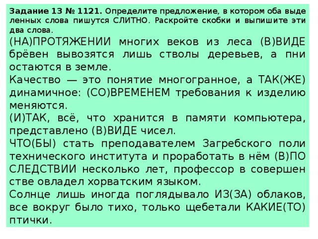 За­да­ние 13 № 1121.  Опре­де­ли­те пред­ло­же­ние, в ко­то­ром оба вы­де­лен­ных слова пи­шут­ся СЛИТ­НО. Рас­крой­те скоб­ки и вы­пи­ши­те эти два слова.  (НА)ПРО­ТЯ­ЖЕ­НИИ мно­гих веков из леса (В)ВИДЕ брёвен вы­во­зят­ся лишь ство­лы де­ре­вьев, а пни оста­ют­ся в земле. Ка­че­ство — это по­ня­тие мно­го­гран­ное, а ТАК(ЖЕ) ди­на­мич­ное: (СО)ВРЕ­МЕ­НЕМ тре­бо­ва­ния к из­де­лию ме­ня­ют­ся. (И)ТАК, всё, что хра­нит­ся в па­мя­ти ком­пью­те­ра, пред­став­ле­но (В)ВИДЕ чисел. ЧТО(БЫ) стать пре­по­да­ва­те­лем За­греб­ско­го по­ли­тех­ни­че­ско­го ин­сти­ту­та и про­ра­бо­тать в нём (В)ПО­СЛЕД­СТВИИ не­сколь­ко лет, про­фес­сор в со­вер­шен­стве овла­дел хор­ват­ским язы­ком. Солн­це лишь ино­гда по­гля­ды­ва­ло ИЗ(ЗА) об­ла­ков, все во­круг было тихо, толь­ко ще­бе­та­ли КАКИЕ(ТО) птич­ки. 