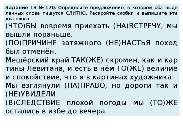 За­да­ние 13 № 170.  Опре­де­ли­те пред­ло­же­ние, в ко­то­ром оба вы­де­лен­ных слова пи­шут­ся СЛИТ­НО. Рас­крой­те скоб­ки и вы­пи­ши­те эти два слова.  (ЧТО)БЫ во­вре­мя при­е­хать (НА)ВСТРЕ­ЧУ, мы вышли по­рань­ше. (ПО)ПРИ­ЧИ­НЕ за­тяж­но­го (НЕ)НА­СТЬЯ поход был отменён. Мещёрский край ТАК(ЖЕ) скро­мен, как и кар­ти­ны Ле­ви­та­на, и есть в нём ТО(ЖЕ) ве­ли­чие и спо­кой­ствие, что и в кар­ти­нах ху­дож­ни­ка. Мы взгля­ну­ли (НА)ПРАВО, но до­ро­ги так и (НЕ)УВИ­ДЕ­ЛИ. (В)СЛЕД­СТВИЕ пло­хой по­го­ды мы (ТО)ЖЕ оста­лись в избе до ве­че­ра. 