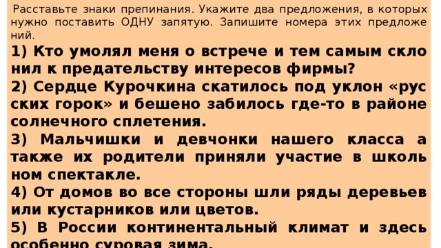   Рас­ставь­те знаки пре­пи­на­ния. Ука­жи­те два пред­ло­же­ния, в ко­то­рых нужно по­ста­вить ОДНУ за­пя­тую. За­пи­ши­те но­ме­ра этих пред­ло­же­ний.  1) Кто умо­лял меня о встре­че и тем самым скло­нил к пре­да­тель­ству ин­те­ре­сов фирмы? 2) Серд­це Ку­роч­ки­на ска­ти­лось под уклон «рус­ских горок» и бе­ше­но за­би­лось где-то в рай­о­не сол­неч­но­го спле­те­ния. 3) Маль­чиш­ки и дев­чон­ки на­ше­го клас­са а также их ро­ди­те­ли при­ня­ли уча­стие в школь­ном спек­так­ле. 4) От домов во все сто­ро­ны шли ряды де­ре­вьев или ку­стар­ни­ков или цве­тов. 5) В Рос­сии кон­ти­нен­таль­ный кли­мат и здесь осо­бен­но су­ро­вая зима. 