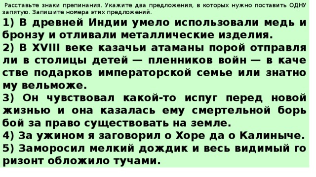   Рас­ставь­те знаки пре­пи­на­ния. Ука­жи­те два пред­ло­же­ния, в ко­то­рых нужно по­ста­вить ОДНУ за­пя­тую. За­пи­ши­те но­ме­ра этих пред­ло­же­ний.  1) В древ­ней Индии умело ис­поль­зо­ва­ли медь и брон­зу и от­ли­ва­ли ме­тал­ли­че­ские из­де­лия. 2) В XVIII веке ка­за­чьи ата­ма­ны порой от­прав­ля­ли в сто­ли­цы детей — плен­ни­ков войн — в ка­че­стве по­дар­ков им­пе­ра­тор­ской семье или знат­но­му вель­мо­же. 3) Он чув­ство­вал какой-то испуг перед новой жиз­нью и она ка­за­лась ему смер­тель­ной борь­бой за право су­ще­ство­вать на земле. 4) За ужи­ном я за­го­во­рил о Хоре да о Ка­ли­ны­че. 5) За­мо­ро­сил мел­кий дож­дик и весь ви­ди­мый го­ри­зонт об­ло­жи­ло ту­ча­ми. 