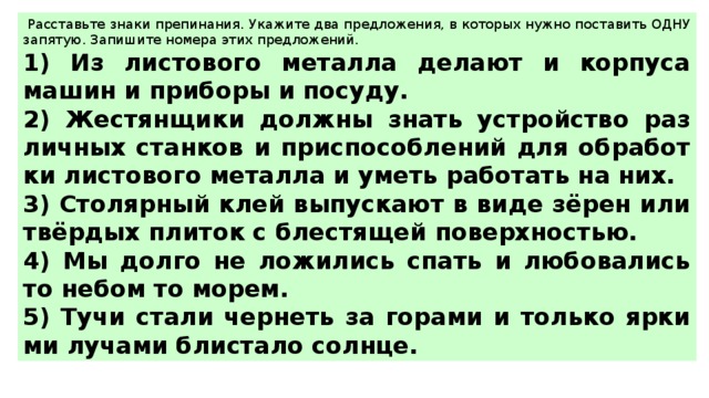   Рас­ставь­те знаки пре­пи­на­ния. Ука­жи­те два пред­ло­же­ния, в ко­то­рых нужно по­ста­вить ОДНУ за­пя­тую. За­пи­ши­те но­ме­ра этих пред­ло­же­ний.  1) Из ли­сто­во­го ме­тал­ла де­ла­ют и кор­пу­са машин и при­бо­ры и по­су­ду. 2) Же­стян­щи­ки долж­ны знать устрой­ство раз­лич­ных стан­ков и при­спо­соб­ле­ний для об­ра­бот­ки ли­сто­во­го ме­тал­ла и уметь ра­бо­тать на них. 3) Сто­ляр­ный клей вы­пус­ка­ют в виде зёрен или твёрдых пли­ток с бле­стя­щей по­верх­но­стью. 4) Мы долго не ло­жи­лись спать и лю­бо­ва­лись то небом то морем. 5) Тучи стали чер­неть за го­ра­ми и толь­ко яр­ки­ми лу­ча­ми бли­ста­ло солн­це. 