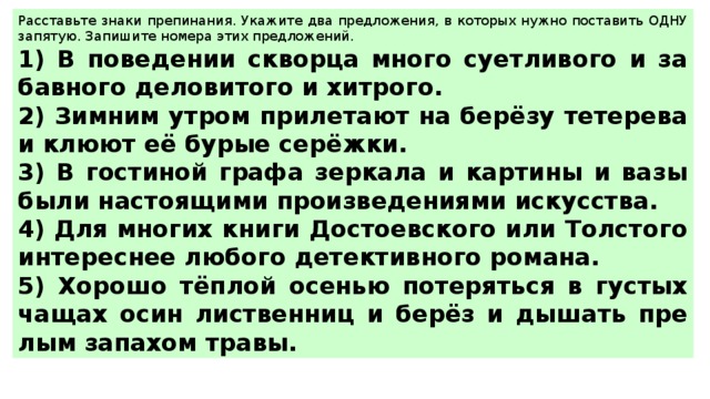 Рас­ставь­те знаки пре­пи­на­ния. Ука­жи­те два пред­ло­же­ния, в ко­то­рых нужно по­ста­вить ОДНУ за­пя­тую. За­пи­ши­те но­ме­ра этих пред­ло­же­ний.  1) В по­ве­де­нии сквор­ца много су­ет­ли­во­го и за­бав­но­го де­ло­ви­то­го и хит­ро­го. 2) Зим­ним утром при­ле­та­ют на берёзу те­те­ре­ва и клюют её бурые серёжки. 3) В го­сти­ной графа зер­ка­ла и кар­ти­ны и вазы были на­сто­я­щи­ми про­из­ве­де­ни­я­ми ис­кус­ства. 4) Для мно­гих книги До­сто­ев­ско­го или Тол­сто­го ин­те­рес­нее лю­бо­го де­тек­тив­но­го ро­ма­на. 5) Хо­ро­шо тёплой осе­нью по­те­рять­ся в гу­стых чащах осин лист­вен­ниц и берёз и ды­шать пре­лым за­па­хом травы. 