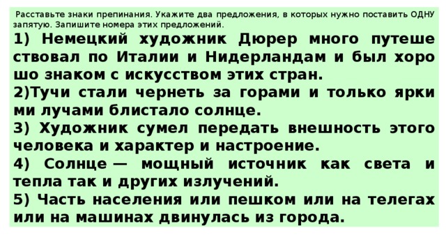   Рас­ставь­те знаки пре­пи­на­ния. Ука­жи­те два пред­ло­же­ния, в ко­то­рых нужно по­ста­вить ОДНУ за­пя­тую. За­пи­ши­те но­ме­ра этих пред­ло­же­ний.  1) Не­мец­кий ху­дож­ник Дюрер много пу­те­ше­ство­вал по Ита­лии и Ни­дер­лан­дам и был хо­ро­шо зна­ком с ис­кус­ством этих стран. 2)Тучи стали чер­неть за го­ра­ми и толь­ко яр­ки­ми лу­ча­ми бли­ста­ло солн­це. 3) Ху­дож­ник сумел пе­ре­дать внеш­ность этого че­ло­ве­ка и ха­рак­тер и на­стро­е­ние. 4) Солн­це — мощ­ный ис­точ­ник как света и тепла так и дру­гих из­лу­че­ний. 5) Часть на­се­ле­ния или пеш­ком или на те­ле­гах или на ма­ши­нах дви­ну­лась из го­ро­да. 