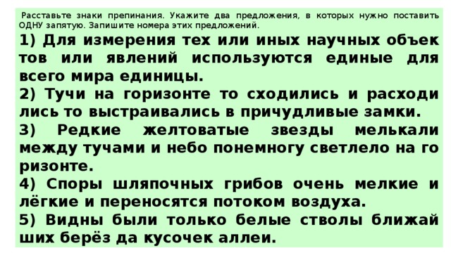   Рас­ставь­те знаки пре­пи­на­ния. Ука­жи­те два пред­ло­же­ния, в ко­то­рых нужно по­ста­вить ОДНУ за­пя­тую. За­пи­ши­те но­ме­ра этих пред­ло­же­ний.  1) Для из­ме­ре­ния тех или иных на­уч­ных объ­ек­тов или яв­ле­ний ис­поль­зу­ют­ся еди­ные для всего мира еди­ни­цы. 2) Тучи на го­ри­зон­те то схо­ди­лись и рас­хо­ди­лись то вы­стра­и­ва­лись в при­чуд­ли­вые замки. 3) Ред­кие жел­то­ва­тые звез­ды мель­ка­ли между ту­ча­ми и небо по­не­мно­гу свет­ле­ло на го­ри­зон­те. 4) Споры шля­поч­ных гри­бов очень мел­кие и лёгкие и пе­ре­но­сят­ся по­то­ком воз­ду­ха. 5) Видны были толь­ко белые ство­лы бли­жай­ших берёз да ку­со­чек аллеи. 