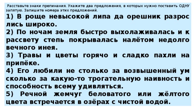   Рас­ставь­те знаки пре­пи­на­ния. Ука­жи­те два пред­ло­же­ния, в ко­то­рых нужно по­ста­вить ОДНУ за­пя­тую. За­пи­ши­те но­ме­ра этих пред­ло­же­ний.  1) В роще не­вы­со­кой липа да ореш­ник раз­рос­лись ши­ро­ко. 2) По ночам земля быст­ро вы­хо­ла­жи­ва­лась и к рас­све­ту степь по­кры­ва­лась налётом не­дол­го­веч­но­го инея. 3) Травы и цветы го­ря­чо и слад­ко пахли на припёке. 4) Его лю­би­ли не столь­ко за воз­вы­шен­ный ум сколь­ко за какую-то тро­га­тель­ную на­ив­ность и спо­соб­ность всему удив­лять­ся. 5) Реч­ной жем­чуг бе­ло­ва­то­го или жёлтого цвета встре­ча­ет­ся в озёрах с чи­стой водой. 