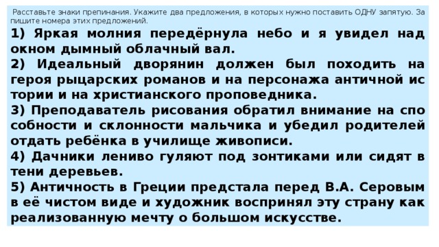   Рас­ставь­те знаки пре­пи­на­ния. Ука­жи­те два пред­ло­же­ния, в ко­то­рых нужно по­ста­вить ОДНУ за­пя­тую. За­пи­ши­те но­ме­ра этих пред­ло­же­ний.  1) Яркая мол­ния передёрнула небо и я уви­дел над окном дым­ный об­лач­ный вал. 2) Иде­аль­ный дво­ря­нин дол­жен был по­хо­дить на героя ры­цар­ских ро­ма­нов и на пер­со­на­жа ан­тич­ной ис­то­рии и на хри­сти­ан­ско­го про­по­вед­ни­ка. 3) Пре­по­да­ва­тель ри­со­ва­ния об­ра­тил вни­ма­ние на спо­соб­но­сти и склон­но­сти маль­чи­ка и убе­дил ро­ди­те­лей от­дать ребёнка в учи­ли­ще жи­во­пи­си. 4) Дач­ни­ки ле­ни­во гу­ля­ют под зон­ти­ка­ми или сидят в тени де­ре­вьев. 5) Ан­тич­ность в Гре­ции пред­ста­ла перед В.А. Се­ро­вым в её чи­стом виде и ху­дож­ник вос­при­нял эту стра­ну как ре­а­ли­зо­ван­ную мечту о боль­шом ис­кус­стве. 