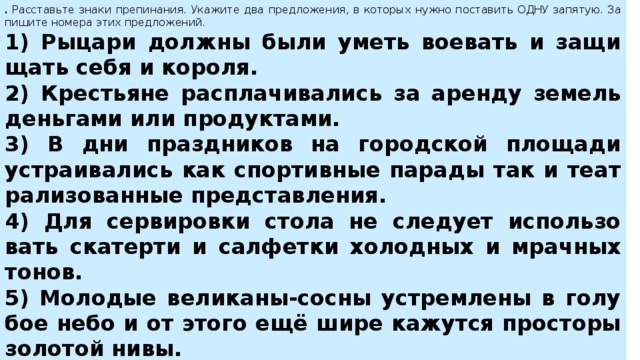 .  Рас­ставь­те знаки пре­пи­на­ния. Ука­жи­те два пред­ло­же­ния, в ко­то­рых нужно по­ста­вить ОДНУ за­пя­тую. За­пи­ши­те но­ме­ра этих пред­ло­же­ний.  1) Ры­ца­ри долж­ны были уметь во­е­вать и за­щи­щать себя и ко­ро­ля. 2) Кре­стья­не рас­пла­чи­ва­лись за арен­ду зе­мель день­га­ми или про­дук­та­ми. 3) В дни празд­ни­ков на го­род­ской пло­ща­ди устра­и­ва­лись как спор­тив­ные па­ра­ды так и те­ат­ра­ли­зо­ван­ные пред­став­ле­ния. 4) Для сер­ви­ров­ки стола не сле­ду­ет ис­поль­зо­вать ска­тер­ти и сал­фет­ки хо­лод­ных и мрач­ных тонов. 5) Мо­ло­дые ве­ли­ка­ны-сосны устрем­ле­ны в го­лу­бое небо и от этого ещё шире ка­жут­ся про­сто­ры зо­ло­той нивы. 