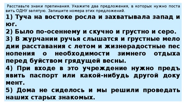   Рас­ставь­те знаки пре­пи­на­ния. Ука­жи­те два пред­ло­же­ния, в ко­то­рых нужно по­ста­вить ОДНУ за­пя­тую. За­пи­ши­те но­ме­ра этих пред­ло­же­ний.  1) Туча на во­сто­ке росла и за­хва­ты­ва­ла запад и юг. 2) Было по-осен­не­му и скуч­но и груст­но и серо. 3) В жур­ча­нии ручья слы­шат­ся и груст­ные ме­ло­дии рас­ста­ва­ния с летом и жиз­не­ра­дост­ные пес­но­пе­ния о не­об­хо­ди­мо­сти зим­не­го от­ды­ха перед буй­ством гря­ду­щей весны. 4) При входе в это учре­жде­ние нужно предъ­явить пас­порт или какой-ни­будь дру­гой до­ку­мент. 5) Дома не си­де­лось и мы ре­ши­ли про­ве­дать наших ста­рых зна­ко­мых. 