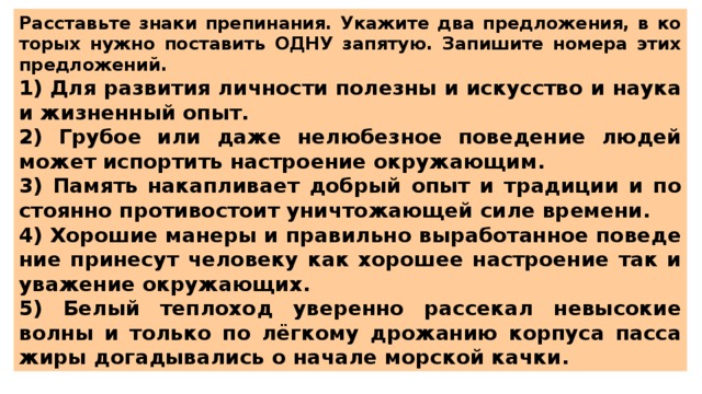 Рас­ставь­те знаки пре­пи­на­ния. Ука­жи­те два пред­ло­же­ния, в ко­то­рых нужно по­ста­вить ОДНУ за­пя­тую. За­пи­ши­те но­ме­ра этих пред­ло­же­ний.  1) Для раз­ви­тия лич­но­сти по­лез­ны и ис­кус­ство и наука и жиз­нен­ный опыт. 2) Гру­бое или даже не­лю­без­ное по­ве­де­ние людей может ис­пор­тить на­стро­е­ние окру­жа­ю­щим. 3) Па­мять на­кап­ли­ва­ет доб­рый опыт и тра­ди­ции и по­сто­ян­но про­ти­во­сто­ит уни­что­жа­ю­щей силе вре­ме­ни. 4) Хо­ро­шие ма­не­ры и пра­виль­но вы­ра­бо­тан­ное по­ве­де­ние при­не­сут че­ло­ве­ку как хо­ро­шее на­стро­е­ние так и ува­же­ние окру­жа­ю­щих. 5) Белый теп­ло­ход уве­рен­но рас­се­кал не­вы­со­кие волны и толь­ко по лёгкому дро­жа­нию кор­пу­са пас­са­жи­ры до­га­ды­ва­лись о на­ча­ле мор­ской качки. 