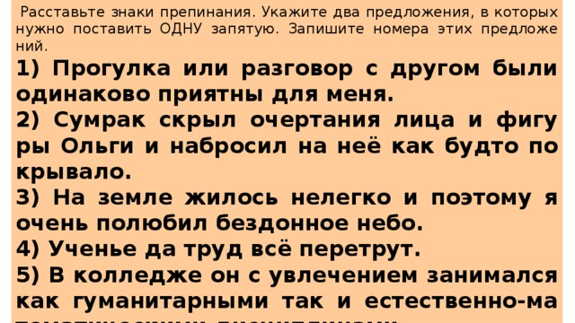   Рас­ставь­те знаки пре­пи­на­ния. Ука­жи­те два пред­ло­же­ния, в ко­то­рых нужно по­ста­вить ОДНУ за­пя­тую. За­пи­ши­те но­ме­ра этих пред­ло­же­ний.  1) Про­гул­ка или раз­го­вор с дру­гом были оди­на­ко­во при­ят­ны для меня. 2) Су­мрак скрыл очер­та­ния лица и фи­гу­ры Ольги и на­бро­сил на неё как будто по­кры­ва­ло. 3) На земле жи­лось не­лег­ко и по­это­му я очень по­лю­бил без­дон­ное небо. 4) Уче­нье да труд всё пе­ре­трут. 5) В кол­ле­дже он с увле­че­ни­ем за­ни­мал­ся как гу­ма­ни­тар­ны­ми так и есте­ствен­но-ма­те­ма­ти­че­ски­ми дис­ци­пли­на­ми. 