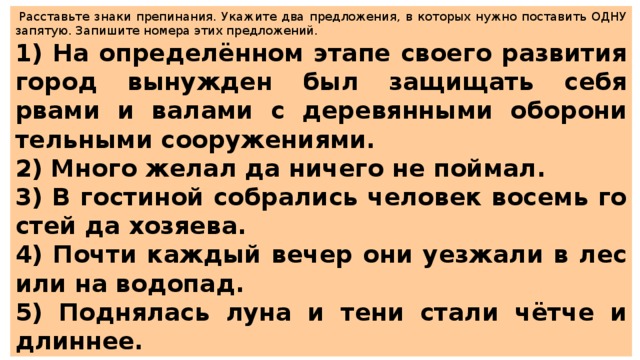   Рас­ставь­те знаки пре­пи­на­ния. Ука­жи­те два пред­ло­же­ния, в ко­то­рых нужно по­ста­вить ОДНУ за­пя­тую. За­пи­ши­те но­ме­ра этих пред­ло­же­ний.  1) На опре­делённом этапе сво­е­го раз­ви­тия город вы­нуж­ден был за­щи­щать себя рвами и ва­ла­ми с де­ре­вян­ны­ми обо­ро­ни­тель­ны­ми со­ору­же­ни­я­ми. 2) Много желал да ни­че­го не пой­мал. 3) В го­сти­ной со­бра­лись че­ло­век во­семь го­стей да хо­зя­е­ва. 4) Почти каж­дый вечер они уез­жа­ли в лес или на во­до­пад. 5) Под­ня­лась луна и тени стали чётче и длин­нее. 