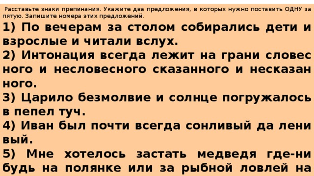   Рас­ставь­те знаки пре­пи­на­ния. Ука­жи­те два пред­ло­же­ния, в ко­то­рых нужно по­ста­вить ОДНУ за­пя­тую. За­пи­ши­те но­ме­ра этих пред­ло­же­ний.  1) По ве­че­рам за сто­лом со­би­ра­лись дети и взрос­лые и чи­та­ли вслух. 2) Ин­то­на­ция все­гда лежит на грани сло­вес­но­го и не­сло­вес­но­го ска­зан­но­го и не­ска­зан­но­го. 3) Ца­ри­ло без­мол­вие и солн­це по­гру­жа­лось в пепел туч. 4) Иван был почти все­гда сон­ли­вый да ле­ни­вый. 5) Мне хо­те­лось за­стать мед­ве­дя где-ни­будь на по­лян­ке или за рыб­ной лов­лей на бе­ре­гу реки. 