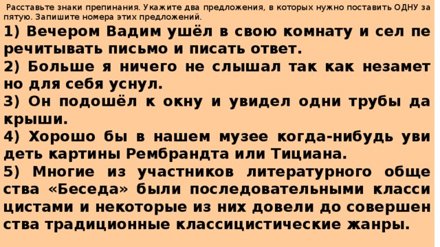   Рас­ставь­те знаки пре­пи­на­ния. Ука­жи­те два пред­ло­же­ния, в ко­то­рых нужно по­ста­вить ОДНУ за­пя­тую. За­пи­ши­те но­ме­ра этих пред­ло­же­ний.  1) Ве­че­ром Вадим ушёл в свою ком­на­ту и сел пе­ре­чи­ты­вать пись­мо и пи­сать ответ. 2) Боль­ше я ни­че­го не слы­шал так как не­за­мет­но для себя уснул. 3) Он подошёл к окну и уви­дел одни трубы да крыши. 4) Хо­ро­шо бы в нашем музее когда-ни­будь уви­деть кар­ти­ны Рем­бранд­та или Ти­ци­а­на. 5) Мно­гие из участ­ни­ков ли­те­ра­тур­но­го об­ще­ства «Бе­се­да» были по­сле­до­ва­тель­ны­ми клас­си­ци­ста­ми и не­ко­то­рые из них до­ве­ли до со­вер­шен­ства тра­ди­ци­он­ные клас­си­ци­сти­че­ские жанры. 