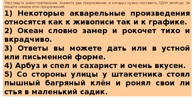   Рас­ставь­те знаки пре­пи­на­ния. Ука­жи­те два пред­ло­же­ния, в ко­то­рых нужно по­ста­вить ОДНУ за­пя­тую. За­пи­ши­те но­ме­ра этих пред­ло­же­ний.  1) Не­ко­то­рые ак­ва­рель­ные про­из­ве­де­ния от­но­сят­ся как к жи­во­пи­си так и к гра­фи­ке. 2) Океан слов­но замер и ро­ко­чет тихо и вкрад­чи­во. 3) От­ве­ты вы мо­же­те дать или в уст­ной или пись­мен­ной форме. 4) Арбуз и спел и са­ха­рист и очень вку­сен. 5) Со сто­ро­ны улицы у шта­кет­ни­ка стоял пыш­ный баг­ря­ный клён и ронял свои ли­стья в ма­лень­кий садик. 