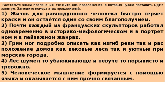   Рас­ставь­те знаки пре­пи­на­ния. Ука­жи­те два пред­ло­же­ния, в ко­то­рых нужно по­ста­вить ОДНУ за­пя­тую. За­пи­ши­те но­ме­ра этих пред­ло­же­ний.  1) Жизнь для рав­но­душ­но­го че­ло­ве­ка быст­ро те­ря­ет крас­ки и он остаётся один со своим бла­го­по­лу­чи­ем. 2) Почти каж­дый из фран­цуз­ских скуль­пто­ров ра­бо­тал од­но­вре­мен­но в ис­то­ри­ко-ми­фо­ло­ги­че­ском и в порт­рет­ном и в пей­заж­ном жан­рах. 3) Грин мог по­дроб­но опи­сать как изгиб реки так и рас­по­ло­же­ние домов как ве­ко­вые леса так и уют­ные при­мор­ские го­ро­да. 4) Лес шумел то уба­ю­ки­ва­ю­ще и пе­ву­че то по­ры­ви­сто и тре­вож­но. 5) Че­ло­ве­че­ское мыш­ле­ние фор­ми­ру­ет­ся с по­мо­щью языка и ока­зы­ва­ет­ся с ним проч­но свя­зан­ным. 