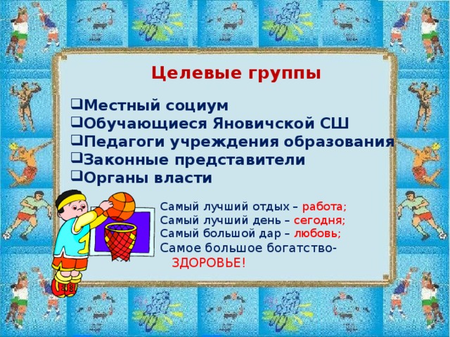 Целевые группы  Местный социум Обучающиеся Яновичской СШ Педагоги учреждения образования Законные представители Органы власти Самый лучший отдых – работа; Самый лучший день – сегодня; Самый большой дар – любовь; Самое большое богатство- ЗДОРОВЬЕ!  Самый лучший отдых – работа; Самый лучший день – сегодня; Самый большой дар – любовь; Самое большое богатство- ЗДОРОВЬЕ!  Самый лучший отдых – работа; Самый лучший день – сегодня; Самый большой дар – любовь; Самое большое богатство- ЗДОРОВЬЕ!  Самый лучший отдых – работа; Самый лучший день – сегодня; Самый большой дар – любовь; Самое большое богатство- ЗДОРОВЬЕ!  Самый лучший отдых – работа; Самый лучший день – сегодня; Самый большой дар – любовь; Самое большое богатство- ЗДОРОВЬЕ! 