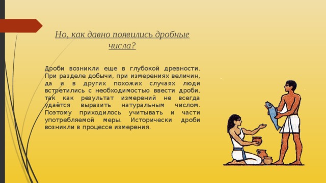  Но, как давно появились дробные числа? Дроби возникли еще в глубокой древности. При разделе добычи, при измерениях величин, да и в других похожих случаях люди встретились с необходимостью ввести дроби, так как результат измерений не всегда удаётся выразить натуральным числом. Поэтому приходилось учитывать и части употребляемой меры. Исторически дроби возникли в процессе измерения. 