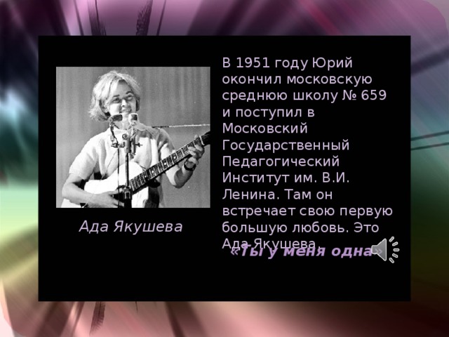 В 1951 году Юрий окончил московскую среднюю школу № 659 и поступил в Московский Государственный Педагогический Институт им. В.И. Ленина. Там он встречает свою первую большую любовь. Это Ада Якушева.   Ада Якушева «Ты у меня одна» 