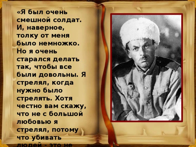 «Я был очень смешной солдат. И, наверное, толку от меня было немножко. Но я очень старался делать так, чтобы все были довольны. Я стрелял, когда нужно было стрелять. Хотя честно вам скажу, что не с большой любовью я стрелял, потому что убивать людей - это не очень приятная вещь. Потом - я очень боялся фронта». 