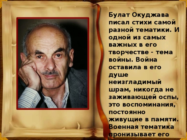 Булат Окуджава писал стихи самой разной тематики. И одной из самых важных в его творчестве - тема войны. Война оставила в его душе неизгладимый шрам, никогда не заживающей оспы, это воспоминания, постоянно живущие в памяти. Военная тематика пронизывает его поэтическое и песенное творчество. 