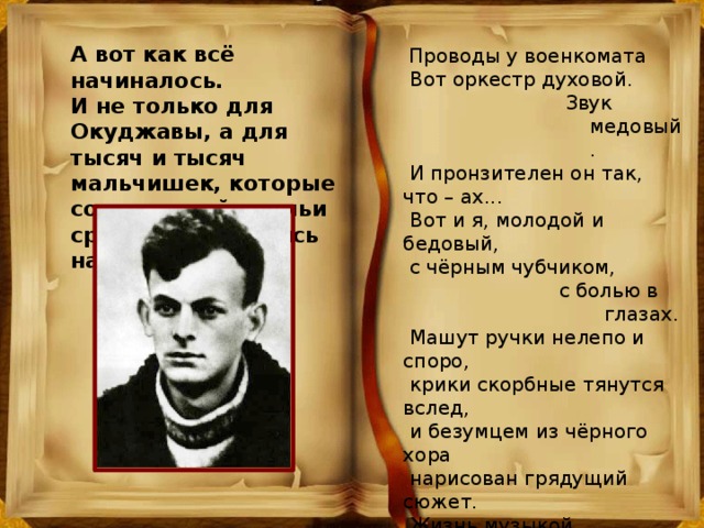 А вот как всё начиналось. И не только для Окуджавы, а для тысяч и тысяч мальчишек, которые со школьной скамьи сразу отправлялись на фронт.  Проводы у военкомата  Вот оркестр духовой.  Звук медовый.  И пронзителен он так, что – ах...  Вот и я, молодой и бедовый,  с чёрным чубчиком,  с болью в глазах.  Машут ручки нелепо и споро,  крики скорбные тянутся вслед,  и безумцем из чёрного хора  нарисован грядущий сюжет.  Жизнь музыкой  бравурной объята –  всё о том, что судьба пополам,  и о том, что не будет возврата  ни к любви и ни  к прочим делам.  Раскаляются медные трубы –  превращаются в пламя и дым.  И в улыбке растянуты губы,  чтоб запомнился я молодым. 