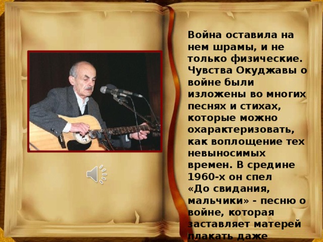 Война оставила на нем шрамы, и не только физические. Чувства Окуджавы о войне были изложены во многих песнях и стихах, которые можно охарактеризовать, как воплощение тех невыносимых времен. В средине 1960-х он спел «До свидания, мальчики» - песню о войне, которая заставляет матерей плакать даже сегодня. 