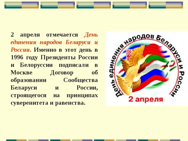 2 апреля отмечается День единения народов Беларуси и России. Именно в этот день в 1996 году Президенты России и Белоруссии подписали в Москве Договор об образовании Сообщества Беларуси и России, строящегося на принципах суверенитета и равенства.  