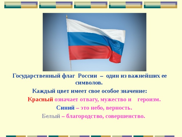 Государственный флаг России – один из важнейших ее символов. Каждый цвет имеет свое особое значение:   Красный означает отвагу, мужество и героизм.  Синий – это небо, верность.  Белый – благородство, совершенство. 