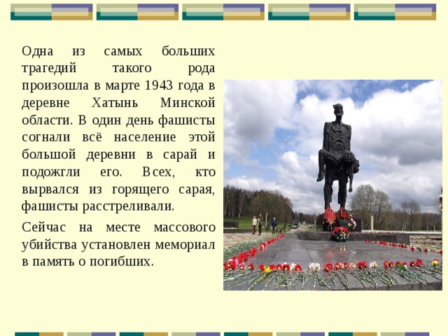 Одна из самых больших трагедий такого рода произошла в марте 1943 года в деревне Хатынь Минской области. В один день фашисты согнали всё население этой большой деревни в сарай и подожгли его. Всех, кто вырвался из горящего сарая, фашисты расстреливали. Сейчас на месте массового убийства установлен мемориал в память о погибших. 