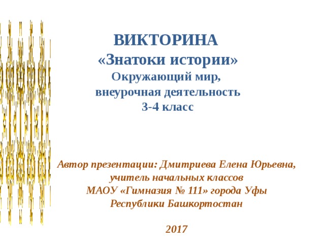 ВИКТОРИНА «Знатоки истории» Окружающий мир, внеурочная деятельность 3-4 класс Автор презентации: Дмитриева Елена Юрьевна, учитель начальных классов МАОУ «Гимназия № 111» города Уфы Республики Башкортостан  2017 