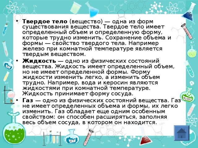 Твердое тело (вещество) — одна из форм существования вещества. Твердое тело имеет определенный объем и определенную форму, которые трудно изменить. Сохранение объема и формы — свойство твердого тела. Например железо при комнатной температуре является твердым веществом. Жидкость — одно из физических состояний вещества. Жидкость имеет определенный объем, но не имеет определенной формы. Форму жидкости изменить легко, а изменить объем трудно. Например, вода и керосин являются жидкостями при комнатной температуре. Жидкость принимает форму сосуда. Газ — одно из физических состояний вещества. Газ не имеет определенных объема и формы, их легко изменить. Газ обладает еще одним особенным свойством: он способен расширяться, заполняя весь объем сосуда, в котором он находится.   