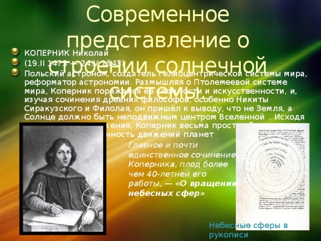 Современное представление о строении солнечной системы. КОПЕРНИК Николай (19.II 1473 — 24.V 1543) Польский астроном, создатель гелиоцентрической системы мира, реформатор астрономии. Размышляя о Птолемеевой системе мира, Коперник поражался её сложности и искусственности, и, изучая сочинения древних философов, особенно Никиты Сиракузского и Филолая, он пришёл к выводу, что не Земля, а Солнце должно быть неподвижным центром Вселенной  . Исходя из этого предположения, Коперник весьма просто объяснил всю кажущуюся запутанность движений планет Главное и почти единственное сочинение Коперника, плод более чем 40-летней его работы, — «О вращении небесных сфер» Небесные сферы в рукописи Коперника 