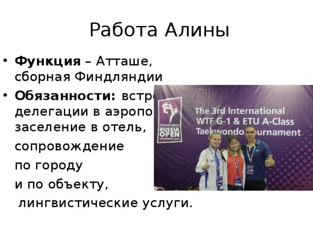  Работа Алины Функция – Атташе, сборная Финдляндии Обязанности: встреча делегации в аэропорту, заселение в отель,  сопровождение  по городу  и по объекту,   лингвистические услуги. 