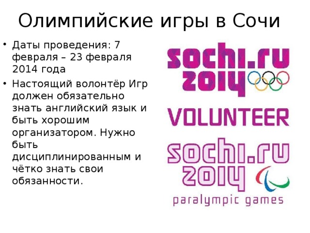 Олимпийские игры в Сочи Даты проведения: 7 февраля – 23 февраля 2014 года Настоящий волонтёр Игр должен обязательно знать английский язык и быть хорошим организатором. Нужно быть дисциплинированным и чётко знать свои обязанности. 