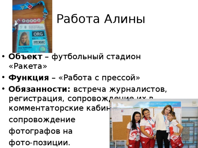  Работа Алины Объект – футбольный стадион «Ракета» Функция – «Работа с прессой» Обязанности: встреча журналистов, регистрация, сопровождение их в комментаторские кабины,  сопровождение  фотографов на  фото-позиции. 