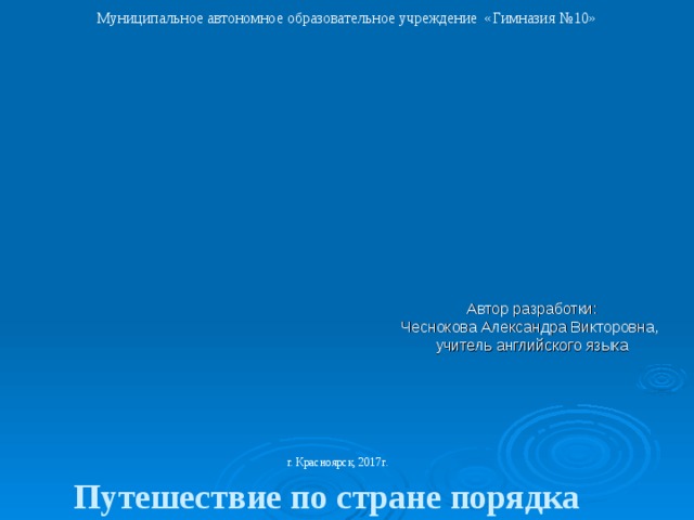 Муниципальное автономное образовательное учреждение «Гимназия №10»        Путешествие по стране порядка  “ Мои домашние  обязанности”.            Автор разработки:  Чеснокова Александра Викторовна,  учитель английского языка    г. Красноярск, 2017г.