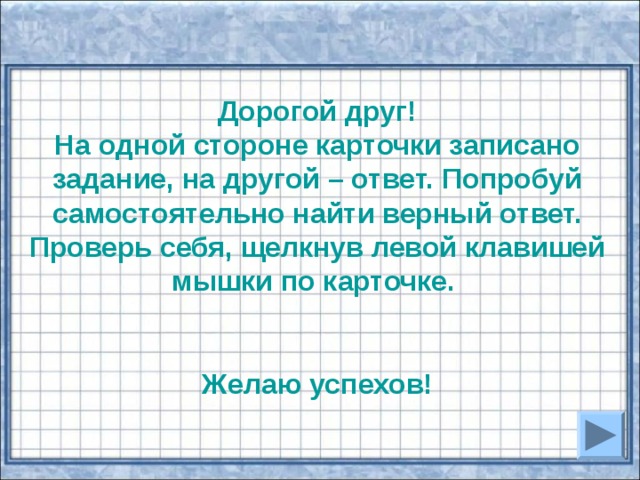 Дорогой друг! На одной стороне карточки записано задание, на другой – ответ. Попробуй самостоятельно найти верный ответ. Проверь себя, щелкнув левой клавишей мышки по карточке.   Желаю успехов! 