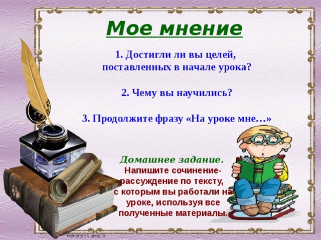 Мое мнение 1. Достигли ли вы целей, поставленных в начале урока?  2. Чему вы научились?  3. Продолжите фразу «На уроке мне…» Домашнее задание.  Напишите сочинение-рассуждение по тексту, с которым вы работали на уроке, используя все полученные материалы. 