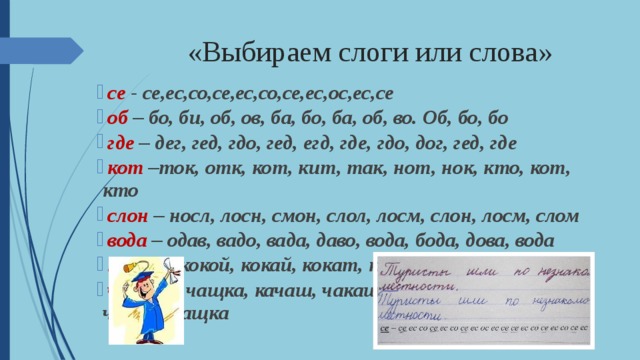 «Выбираем слоги или слова»  се - се,ес,со,се,ес,со,се,ес,ос,ес,се   об – бо, би, об, ов, ба, бо, ба, об, во. Об, бо, бо   где – дег, гед, гдо, гед, егд, где, гдо, дог, гед, где   кот –ток, отк, кот, кит, так, нот, нок, кто, кот, кто  слон – носл, лосн, смон, слол, лосм, слон, лосм, слом   вода – одав, вадо, вада, даво, вода, бода, дова, вода   какой – кокой, кокай, кокат, кайок, какой, какои   чашка – чащка, качаш, чакаш, чашка, шкача, чашка, чащка 