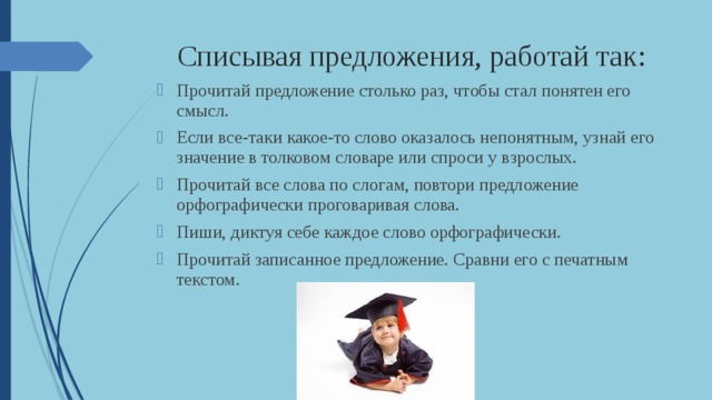 Списывая предложения, работай так: Прочитай предложение столько раз, чтобы стал понятен его смысл. Если все-таки какое-то слово оказалось непонятным, узнай его значение в толковом словаре или спроси у взрослых. Прочитай все слова по слогам, повтори предложение орфографически проговаривая слова. Пиши, диктуя себе каждое слово орфографически. Прочитай записанное предложение. Сравни его с печатным текстом. 