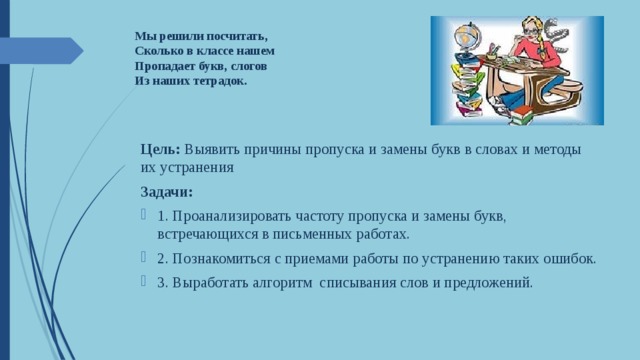  Мы решили посчитать,  Сколько в классе нашем  Пропадает букв, слогов  Из наших тетрадок.     Цель: Выявить причины пропуска и замены букв в словах и методы их устранения Задачи: 1. Проанализировать частоту пропуска и замены букв, встречающихся в письменных работах. 2. Познакомиться с приемами работы по устранению таких ошибок. 3. Выработать алгоритм списывания слов и предложений. 