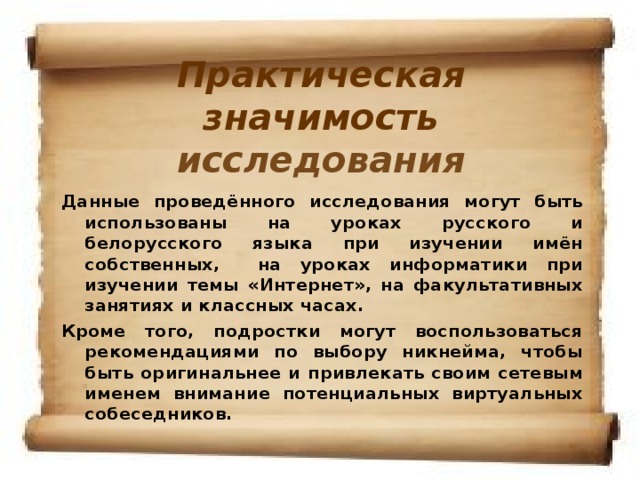 Практическая значимость исследования     Данные проведённого исследования могут быть использованы на уроках русского и белорусского языка при изучении имён собственных, на уроках информатики при изучении темы «Интернет», на факультативных занятиях и классных часах. Кроме того, подростки могут воспользоваться рекомендациями по выбору никнейма, чтобы быть оригинальнее и привлекать своим сетевым именем внимание потенциальных виртуальных собеседников.
