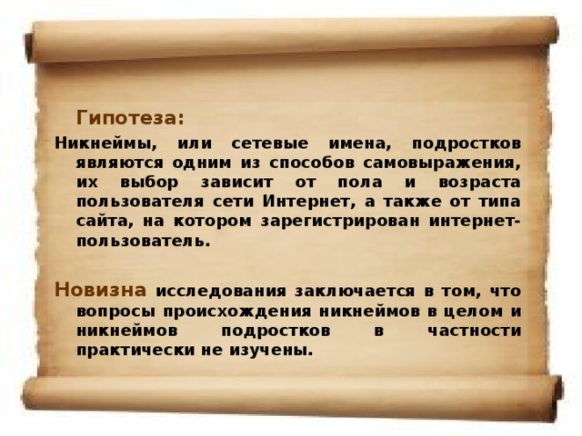 Гипотеза: Никнеймы, или сетевые имена, подростков являются одним из способов самовыражения, их выбор зависит от пола и возраста пользователя сети Интернет, а также от типа сайта, на котором зарегистрирован интернет-пользователь.   Новизна  исследования заключается в том, что вопросы происхождения никнеймов в целом и никнеймов подростков в частности практически не изучены.