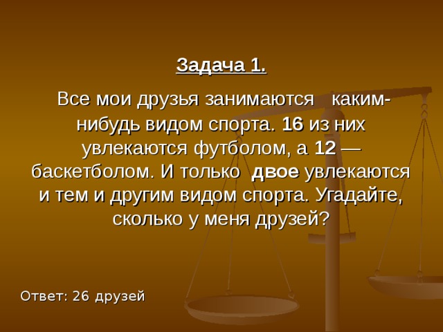 Задача 1.  Все мои друзья занимаются  каким-нибудь видом спорта. 16 из них увлекаются футболом, а 12 — баскетболом. И только двое увлекаются и тем и другим видом спорта. Угадайте, сколько у меня друзей? Ответ: 26 друзей 