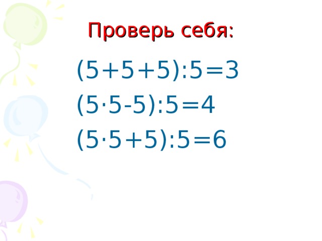 Проверь себя: (5+5+5):5=3 (5·5-5):5=4 (5·5+5):5=6 