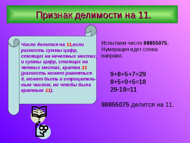  Признак делимости на 11. Число делится на 11 ,если разность суммы цифр, стоящих на нечетных местах, и суммы цифр, стоящих на четных местах, кратна 11 (разность может равняться 0, может быть и отрицатель- ным числом, но чтобы была кратным 11 ).  Испытаем число 98855075. Нумерация идет слева направо .  9+8+5+7=29  8+5+0+5=18  29-18=11  98855075 делится на 11. 