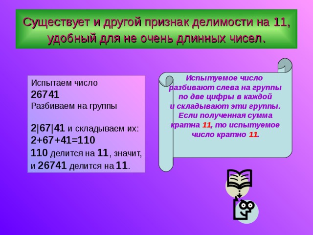 Существует и другой признак делимости на 11, удобный для не очень длинных чисел . Испытуемое число разбивают слева на группы по две цифры в каждой и складывают эти группы. Если полученная сумма кратна 11 , то испытуемое число кратно 11 .   Испытаем число  26741 Разбиваем на группы 2 |67|41 и складываем их: 2+67+41=110 110 делится на 11 , значит, и 26741 делится на 11 . 